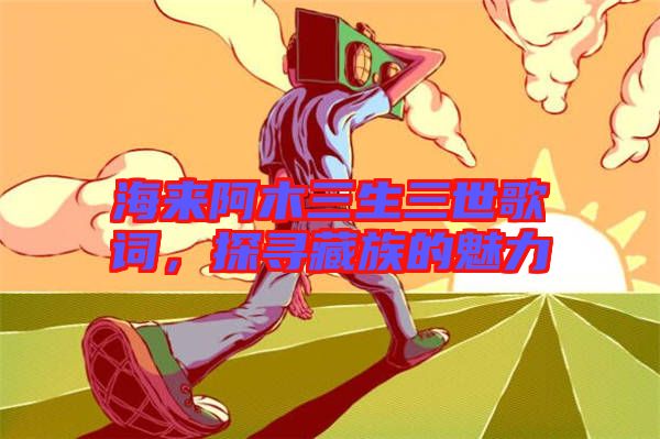 海來阿木三生三世歌詞，探尋藏族的魅力