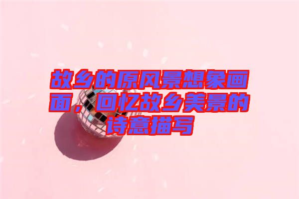 故鄉(xiāng)的原風景想象畫面，回憶故鄉(xiāng)美景的詩意描寫