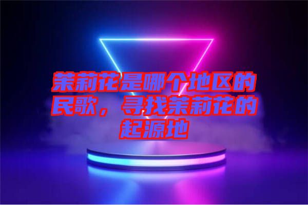 茉莉花是哪個(gè)地區(qū)的民歌，尋找茉莉花的起源地