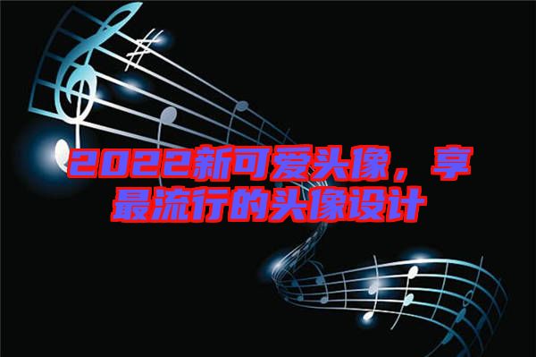 2022新可愛頭像，享最流行的頭像設(shè)計(jì)