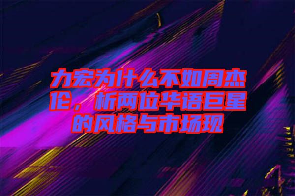 力宏為什么不如周杰倫，析兩位華語巨星的風(fēng)格與市場現(xiàn)