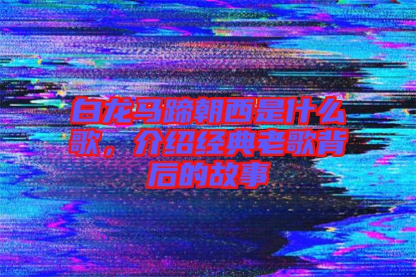 白龍馬蹄朝西是什么歌，介紹經(jīng)典老歌背后的故事