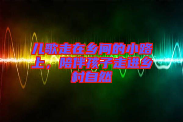 兒歌走在鄉(xiāng)間的小路上，陪伴孩子走進(jìn)鄉(xiāng)村自然