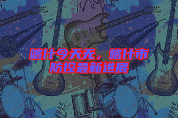喀什今天無，喀什市防控最新進展