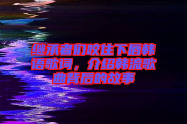 繼承者們咬住下唇韓語歌詞，介紹韓流歌曲背后的故事