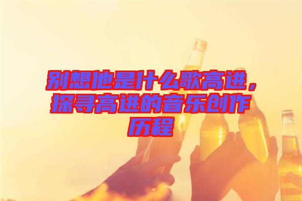 別想他是什么歌高進(jìn)，探尋高進(jìn)的音樂創(chuàng)作歷程