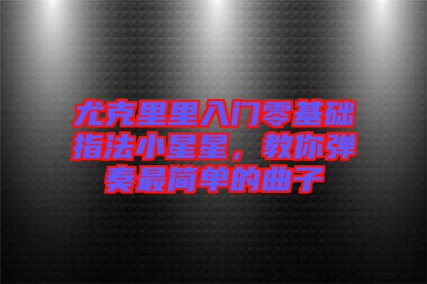尤克里里入門零基礎(chǔ)指法小星星，教你彈奏最簡單的曲子