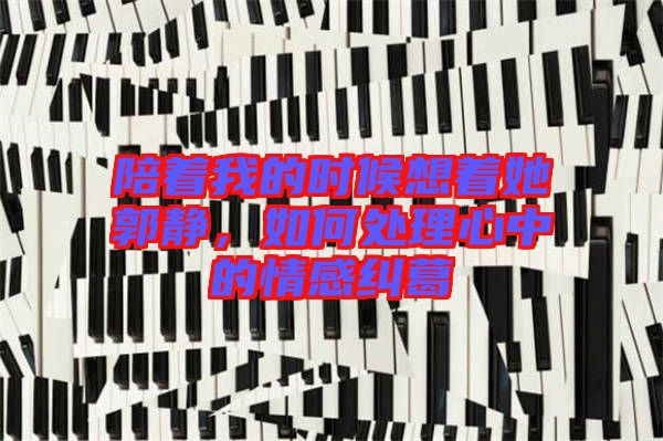 陪著我的時候想著她郭靜，如何處理心中的情感糾葛