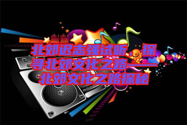 北郊遲志強(qiáng)試聽(tīng)，探尋北郊文化之路——北郊文化之路探秘