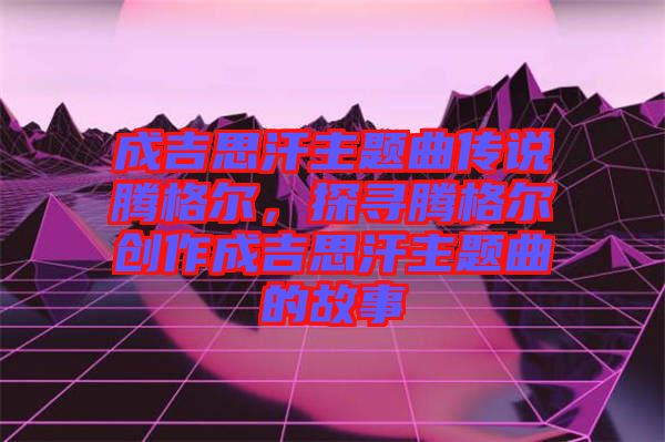 成吉思汗主題曲傳說騰格爾，探尋騰格爾創(chuàng)作成吉思汗主題曲的故事