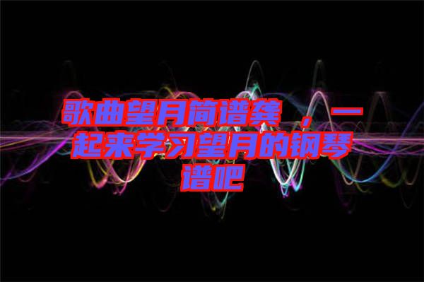 歌曲望月簡譜龔玥，一起來學(xué)習(xí)望月的鋼琴譜吧