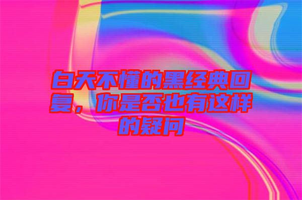 白天不懂的黑經(jīng)典回復(fù)，你是否也有這樣的疑問