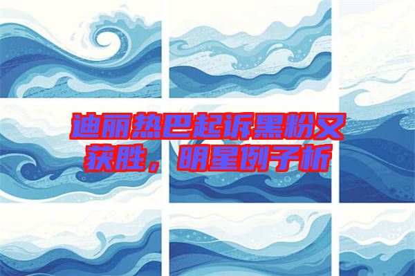 迪麗熱巴起訴黑粉又獲勝，明星例子析