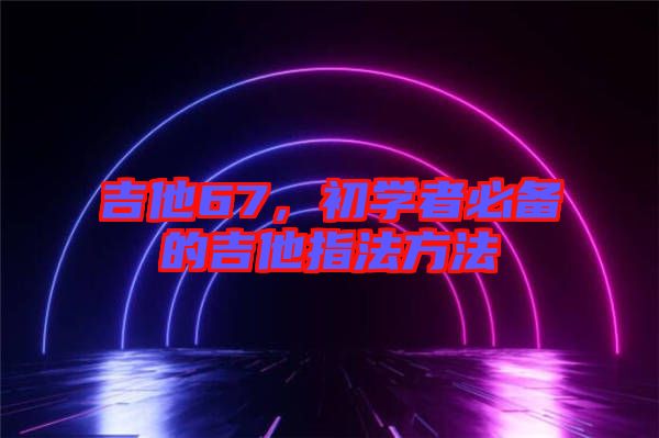 吉他67，初學(xué)者必備的吉他指法方法