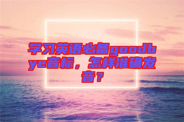 學(xué)習(xí)英語(yǔ)必備goodbye音標(biāo)，怎樣準(zhǔn)確發(fā)音？