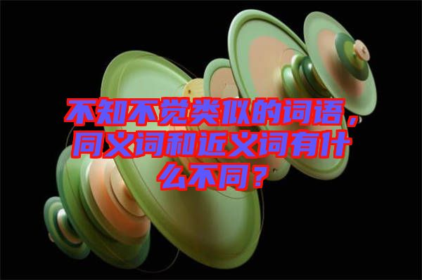 不知不覺類似的詞語，同義詞和近義詞有什么不同？