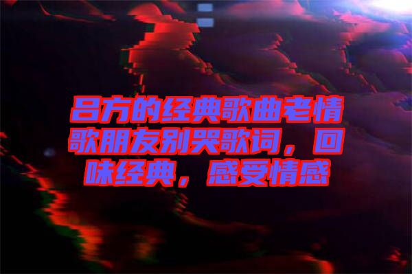 呂方的經(jīng)典歌曲老情歌朋友別哭歌詞，回味經(jīng)典，感受情感