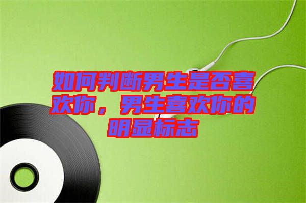 如何判斷男生是否喜歡你，男生喜歡你的明顯標(biāo)志