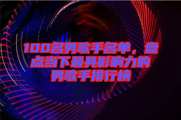 100名男歌手名單，盤點當(dāng)下最具影響力的男歌手排行榜