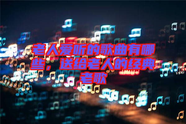 老人愛(ài)聽(tīng)的歌曲有哪些，送給老人的經(jīng)典老歌