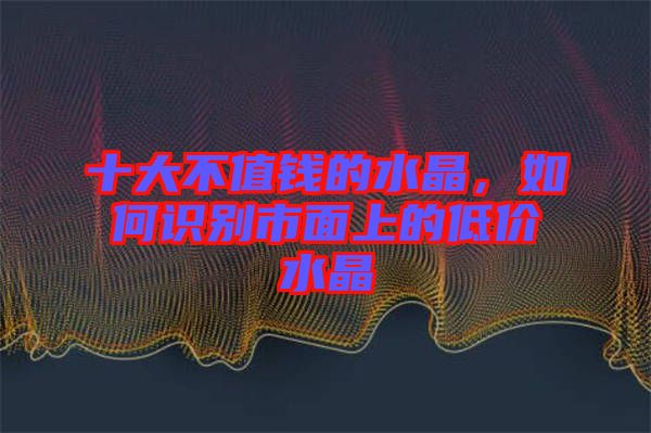 十大不值錢(qián)的水晶，如何識(shí)別市面上的低價(jià)水晶