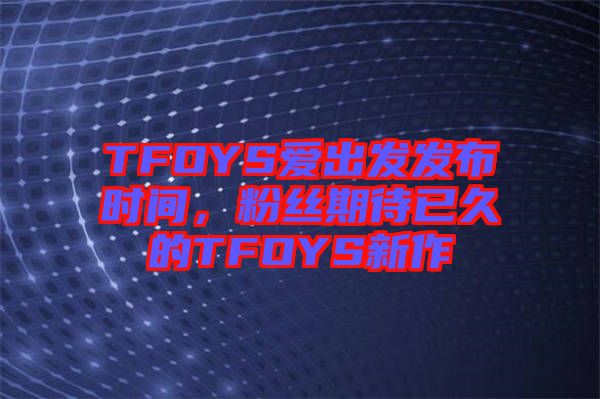 TFOYS愛出發(fā)發(fā)布時(shí)間，粉絲期待已久的TFOYS新作