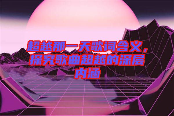 超越那一天歌詞含義，探究歌曲超越的深層內(nèi)涵