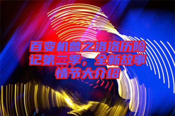 百變機(jī)獸之洛洛歷險(xiǎn)記第二季，全新故事情節(jié)大介紹