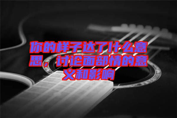 你的樣子達(dá)了什么意思，討論面部情的意義和影響
