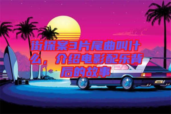街探案3片尾曲叫什么，介紹電影配樂背后的故事