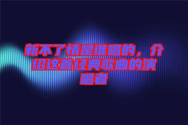 新不了情是誰唱的，介紹這首經(jīng)典歌曲的演唱者