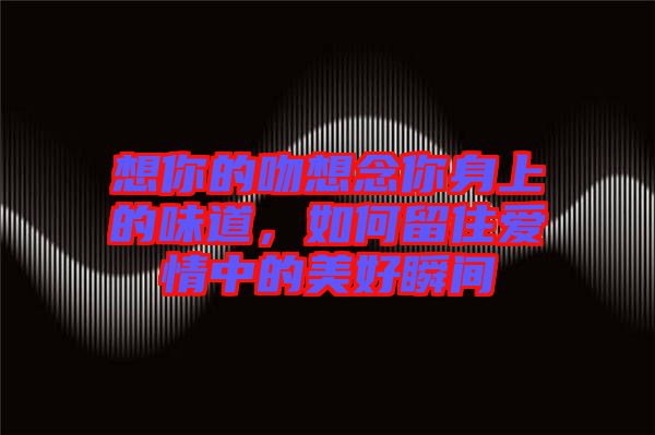 想你的吻想念你身上的味道，如何留住愛情中的美好瞬間