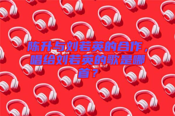 陳升與劉若英的合作，唱給劉若英的歌是哪首？