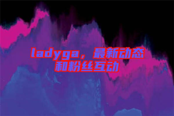 ladyga，最新動(dòng)態(tài)和粉絲互動(dòng)
