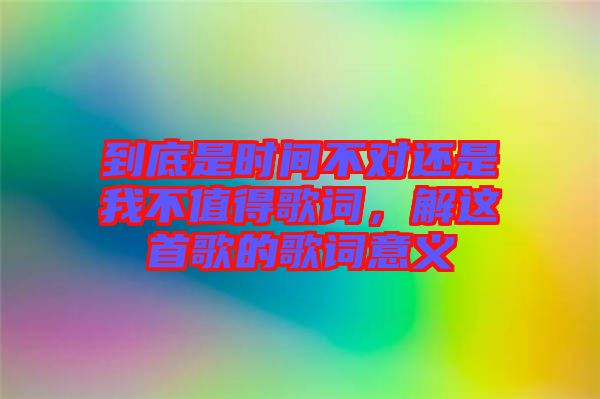 到底是時間不對還是我不值得歌詞，解這首歌的歌詞意義
