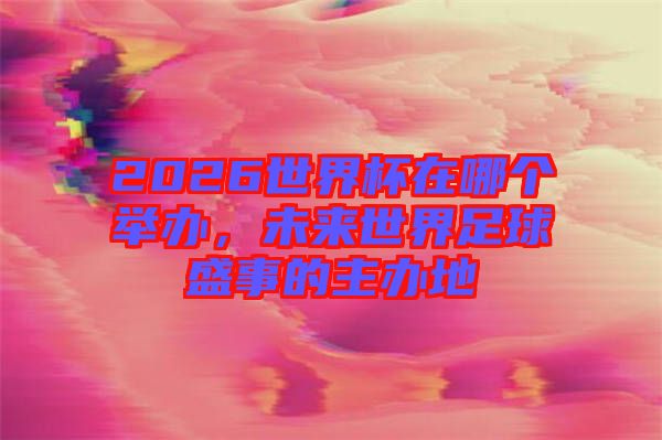 2026世界杯在哪個舉辦，未來世界足球盛事的主辦地