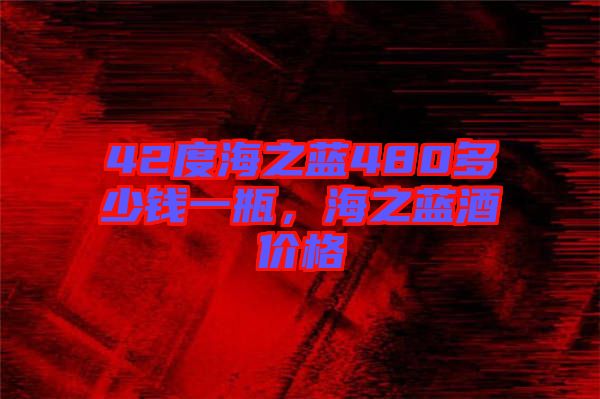 42度海之藍(lán)480多少錢一瓶，海之藍(lán)酒價(jià)格