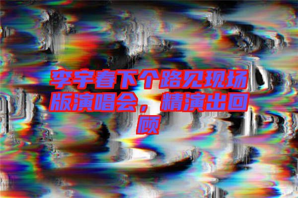 李宇春下個(gè)路見(jiàn)現(xiàn)場(chǎng)版演唱會(huì)，精演出回顧