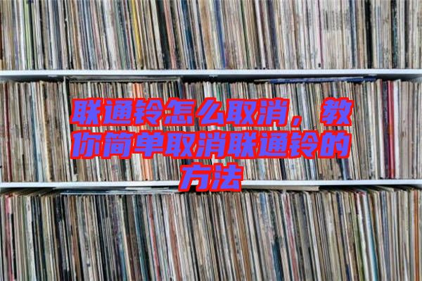聯(lián)通鈴怎么取消，教你簡單取消聯(lián)通鈴的方法