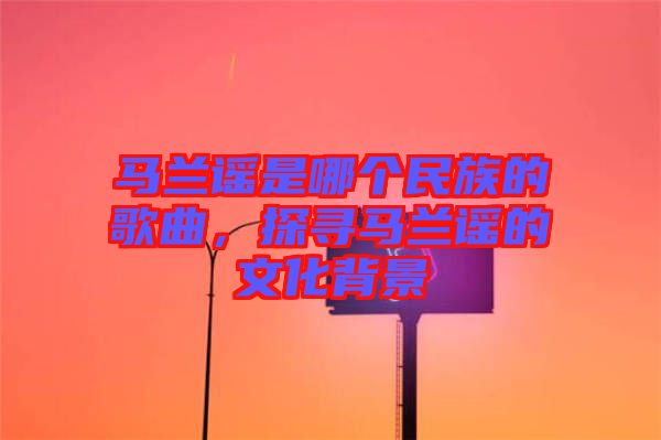 馬蘭謠是哪個(gè)民族的歌曲，探尋馬蘭謠的文化背景
