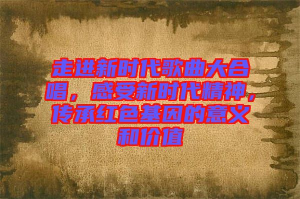 走進(jìn)新時(shí)代歌曲大合唱，感受新時(shí)代精神，傳承紅色基因的意義和價(jià)值