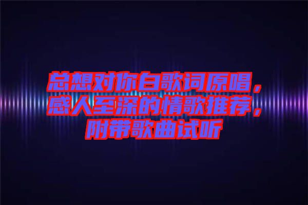 總想對你白歌詞原唱，感人至深的情歌推薦，附帶歌曲試聽