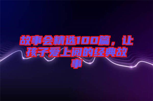 故事會(huì)精選100篇，讓孩子愛上閱的經(jīng)典故事