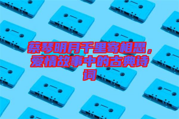 蔡琴明月千里寄相思，愛情故事中的古典詩詞