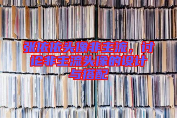 張依依頭像非主流，討論非主流頭像的設計與搭配