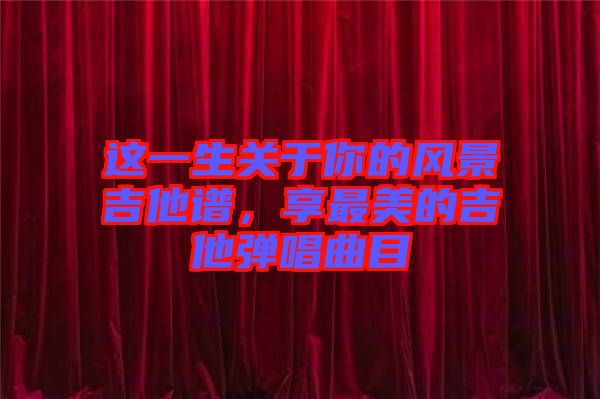 這一生關(guān)于你的風景吉他譜，享最美的吉他彈唱曲目