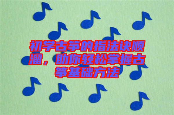 初學(xué)古箏的指法訣順溜，助你輕松掌握古箏基礎(chǔ)方法