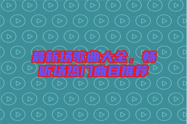 最新場歌曲大全，暢聽場熱門曲目推薦