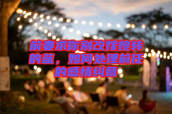 前妻求你別改嫁婉轉(zhuǎn)的藍，如何處理前任的感情糾葛