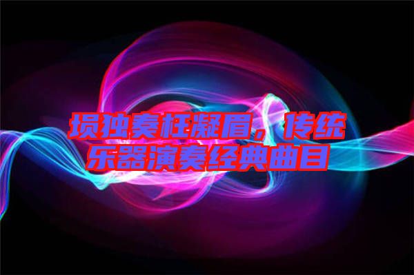 塤獨奏枉凝眉，傳統(tǒng)樂器演奏經(jīng)典曲目